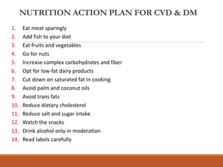NUTRITION ACTION PLAN FOR CVD & DM
1. Eat meat sparingly
2. Add fish to your diet
3. Eat fruits and vegetables
4. Go for nuts
5. Increase complex carbohydrates and fiber
6. Opt for low-fat dairy products
7. Cut down on saturated fat in cooking
8. Avoid palm and coconut oils
9. Avoid trans fats
10. Reduce dietary cholesterol
11. Reduce salt and sugar intake
12. Watch the snacks
13. Drink alcohol only in moderation
14. Read labels carefully
 