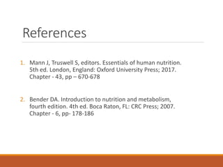 References
1. Mann J, Truswell S, editors. Essentials of human nutrition.
5th ed. London, England: Oxford University Press; 2017.
Chapter - 43, pp – 670-678
2. Bender DA. Introduction to nutrition and metabolism,
fourth edition. 4th ed. Boca Raton, FL: CRC Press; 2007.
Chapter - 6, pp- 178-186
 