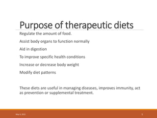Purpose of therapeutic diets
Regulate the amount of food.
Assist body organs to function normally
Aid in digestion
To improve specific health conditions
Increase or decrease body weight
Modify diet patterns
These diets are useful in managing diseases, improves immunity, act
as prevention or supplemental treatment.
May 9, 2022 5
 