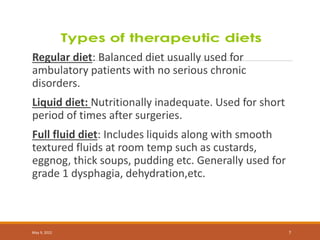 Regular diet: Balanced diet usually used for
ambulatory patients with no serious chronic
disorders.
Liquid diet: Nutritionally inadequate. Used for short
period of times after surgeries.
Full fluid diet: Includes liquids along with smooth
textured fluids at room temp such as custards,
eggnog, thick soups, pudding etc. Generally used for
grade 1 dysphagia, dehydration,etc.
May 9, 2022 7
 