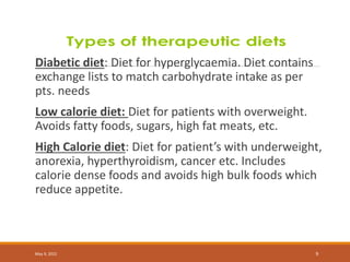 Diabetic diet: Diet for hyperglycaemia. Diet contains
exchange lists to match carbohydrate intake as per
pts. needs
Low calorie diet: Diet for patients with overweight.
Avoids fatty foods, sugars, high fat meats, etc.
High Calorie diet: Diet for patient’s with underweight,
anorexia, hyperthyroidism, cancer etc. Includes
calorie dense foods and avoids high bulk foods which
reduce appetite.
May 9, 2022 9
 