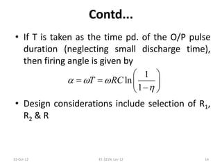 Contd...
• If T is taken as the time pd. of the O/P pulse
duration (neglecting small discharge time),
then firing angle is given by
• Design considerations include selection of R1,
R2 & R
31-Oct-12 EE-321N, Lec-12 14
1
ln
1
T RC  

 
   
 
 