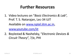 Further Resources
1. Video lectures on “Basic Electronics & Lab”,
Prof. T. S. Natarajan, Lec-34 UJT
Available on www.nptel.iitm.ac.in,
www.youtube.com/iit
2. Boylestad & Nashelsky, “Electronic Devices &
Circuit Theory”, 7/e, PHI
31-Oct-12 16EE-321N, Lec-12
 