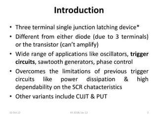 Introduction
• Three terminal single junction latching device*
• Different from either diode (due to 3 terminals)
or the transistor (can’t amplify)
• Wide range of applications like oscillators, trigger
circuits, sawtooth generators, phase control
• Overcomes the limitations of previous trigger
circuits like power dissipation & high
dependability on the SCR chatacteristics
• Other variants include CUJT & PUT
31-Oct-12 EE-321N, Lec-12 2
 