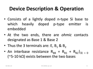 Device Description & Operation
• Consists of a lightly doped n-type Si base to
which heavily doped p-type emitter is
embedded
• At the two ends, there are ohmic contacts
designated as Base 1 & Base 2
• Thus the 3 terminals are: E, B1 & B2
• An interbase resistance RBB = RB1 + RB2|IE = 0
(~5-10 kΩ) exists between the two bases
31-Oct-12 EE-321N, Lec-12 6
 