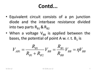 Contd...
• Equivalent circuit consists of a pn junction
diode and the interbase resistance divided
into two parts RB1 & RB2
• When a voltage VBB is applied between the
bases, the potential of point A w. r. t. B1 is
31-Oct-12 EE-321N, Lec-12 7
1 1
1
1 2
B B
AB BB BB BB
B B BB
R R
V V V V
R R R
  

 