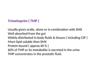 Trimehoprim ( TMP )
Usually given orally, alone or in combination with SMX
Well absorbed from the gut
Widely distributed in body fluids & tissues ( including CSF )
More lipid soluble than SMX
Protein bound ( approx.40 % )
60% of TMP or its metabolite is excreted in the urine
TMP concentrates in the prostatic fluid.
 
