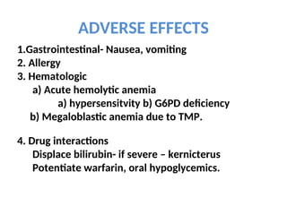 ADVERSE EFFECTS
1.Gastrointestinal- Nausea, vomiting
2. Allergy
3. Hematologic
a) Acute hemolytic anemia
a) hypersensitvity b) G6PD deficiency
b) Megaloblastic anemia due to TMP.
4. Drug interactions
Displace bilirubin- if severe – kernicterus
Potentiate warfarin, oral hypoglycemics.
 