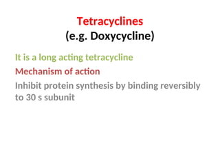 Tetracyclines
(e.g. Doxycycline)
It is a long acting tetracycline
Mechanism of action
Inhibit protein synthesis by binding reversibly
to 30 s subunit
 