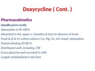 Doxycycline ( Cont. )
Pharmacokinetics
Usually given orally
Absorption is 90-100%
Absorbed in the upper s. intestine & best in absence of food
Food & di & tri-valent cations ( Ca, Mg, Fe, AL) impair absorption
Protein binding 40-80 %
Distributed well, including CSF
Cross placenta and excreted in milk
Largely metabolized in the liver
 