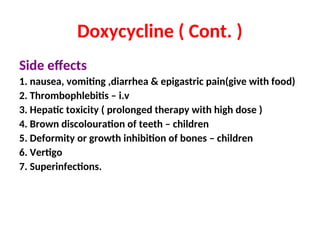 Doxycycline ( Cont. )
Side effects
1. nausea, vomiting ,diarrhea & epigastric pain(give with food)
2. Thrombophlebitis – i.v
3. Hepatic toxicity ( prolonged therapy with high dose )
4. Brown discolouration of teeth – children
5. Deformity or growth inhibition of bones – children
6. Vertigo
7. Superinfections.
 