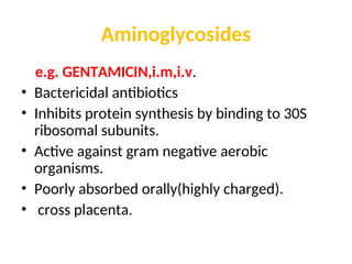 Aminoglycosides
e.g. GENTAMICIN,i.m,i.v.
• Bactericidal antibiotics
• Inhibits protein synthesis by binding to 30S
ribosomal subunits.
• Active against gram negative aerobic
organisms.
• Poorly absorbed orally(highly charged).
• cross placenta.
 