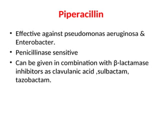 Piperacillin
• Effective against pseudomonas aeruginosa &
Enterobacter.
• Penicillinase sensitive
• Can be given in combination with β-lactamase
inhibitors as clavulanic acid ,sulbactam,
tazobactam.
 
