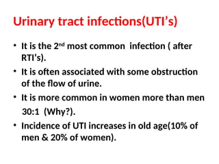 Urinary tract infections(UTI’s)
• It is the 2nd
most common infection ( after
RTI’s).
• It is often associated with some obstruction
of the flow of urine.
• It is more common in women more than men
30:1 (Why?).
• Incidence of UTI increases in old age(10% of
men & 20% of women).
 