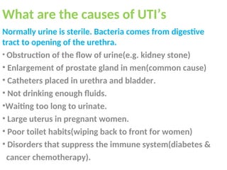 What are the causes of UTI’s
Normally urine is sterile. Bacteria comes from digestive
tract to opening of the urethra.
• Obstruction of the flow of urine(e.g. kidney stone)
• Enlargement of prostate gland in men(common cause)
• Catheters placed in urethra and bladder.
• Not drinking enough fluids.
•Waiting too long to urinate.
• Large uterus in pregnant women.
• Poor toilet habits(wiping back to front for women)
• Disorders that suppress the immune system(diabetes &
cancer chemotherapy).
 