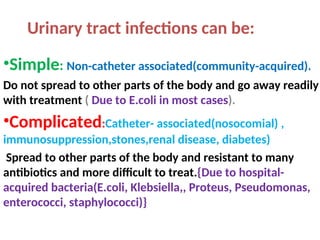 Urinary tract infections can be:
•Simple: Non-catheter associated(community-acquired).
Do not spread to other parts of the body and go away readily
with treatment ( Due to E.coli in most cases).
•Complicated:Catheter- associated(nosocomial) ,
immunosuppression,stones,renal disease, diabetes)
Spread to other parts of the body and resistant to many
antibiotics and more difficult to treat.{Due to hospital-
acquired bacteria(E.coli, Klebsiella,, Proteus, Pseudomonas,
enterococci, staphylococci)}
 