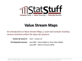 Section & Lesson #:
Pre-Requisite Lessons:
Complex Tools + Clear Teaching = Powerful Results
Value Stream Maps
Lean – Lesson 12
An introduction to Value Stream Maps, a Lean tool used for tracking
various elements within the steps of a process.
Lean #04 – Value Added vs. Non Value Added
Lean #07 – Work in Process (WIP)
Copyright © 2011-2019 by Matthew J. Hansen. All Rights Reserved. No part of this publication may be reproduced, stored in a retrieval system, or transmitted by any means
(electronic, mechanical, photographic, photocopying, recording or otherwise) without prior permission in writing by the author and/or publisher.
 