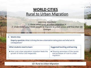 WORLD CITIES
Rural to Urban Migration
Learning objectives:
1. Know what rural to urban migration is
2. Understand what leads people to migrate to urban areas and how their life
changes
LO: Rural to Urban Migration
 