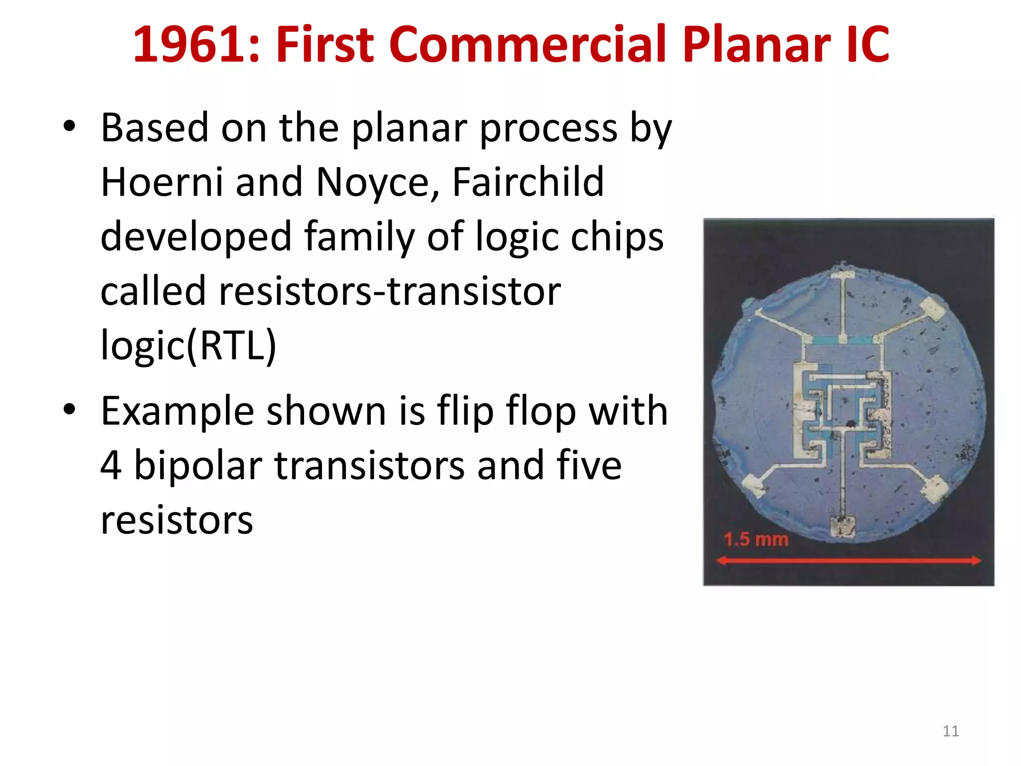 1961: First Commercial Planar IC
• Based on the planar process by
Hoerni and Noyce, Fairchild
developed family of logic chips
called resistors-transistor
logic(RTL)
• Example shown is flip flop with
4 bipolar transistors and five
resistors
11
 
