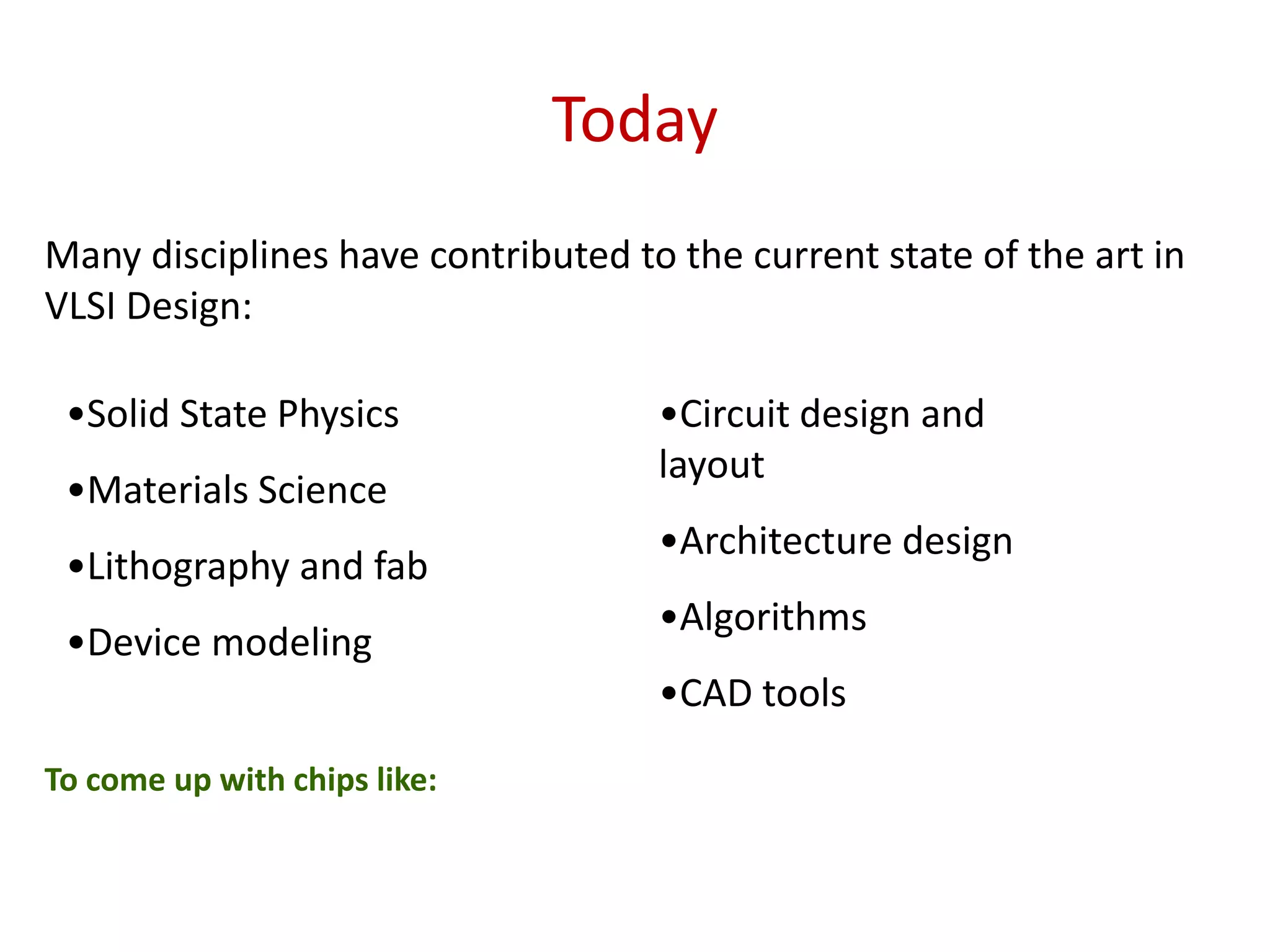 Today
Many disciplines have contributed to the current state of the art in
VLSI Design:
•Solid State Physics
•Materials Science
•Lithography and fab
•Device modeling
•Circuit design and
layout
•Architecture design
•Algorithms
•CAD tools
To come up with chips like:
 