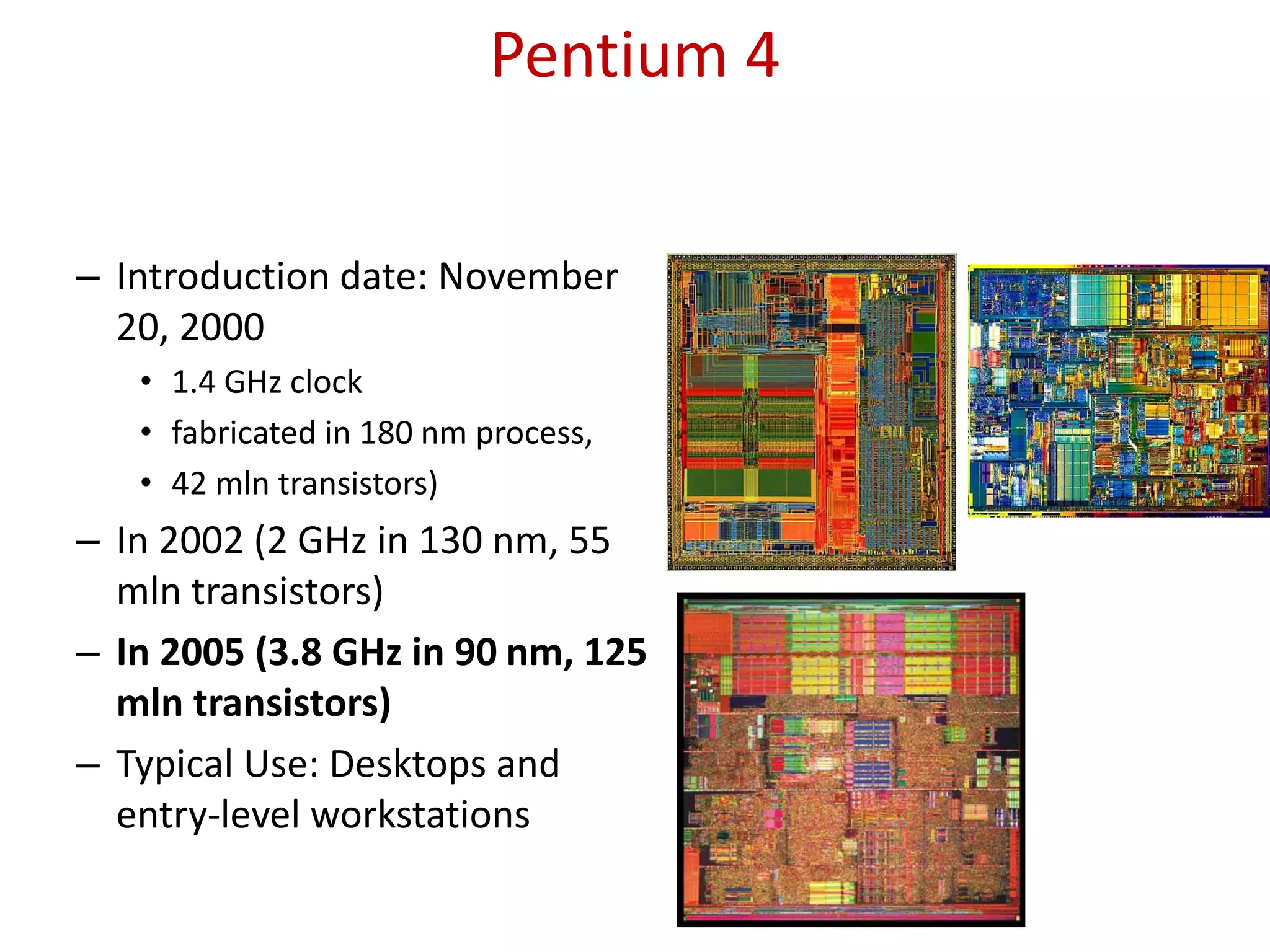 Pentium 4
– Introduction date: November
20, 2000
• 1.4 GHz clock
• fabricated in 180 nm process,
• 42 mln transistors)
– In 2002 (2 GHz in 130 nm, 55
mln transistors)
– In 2005 (3.8 GHz in 90 nm, 125
mln transistors)
– Typical Use: Desktops and
entry-level workstations
 