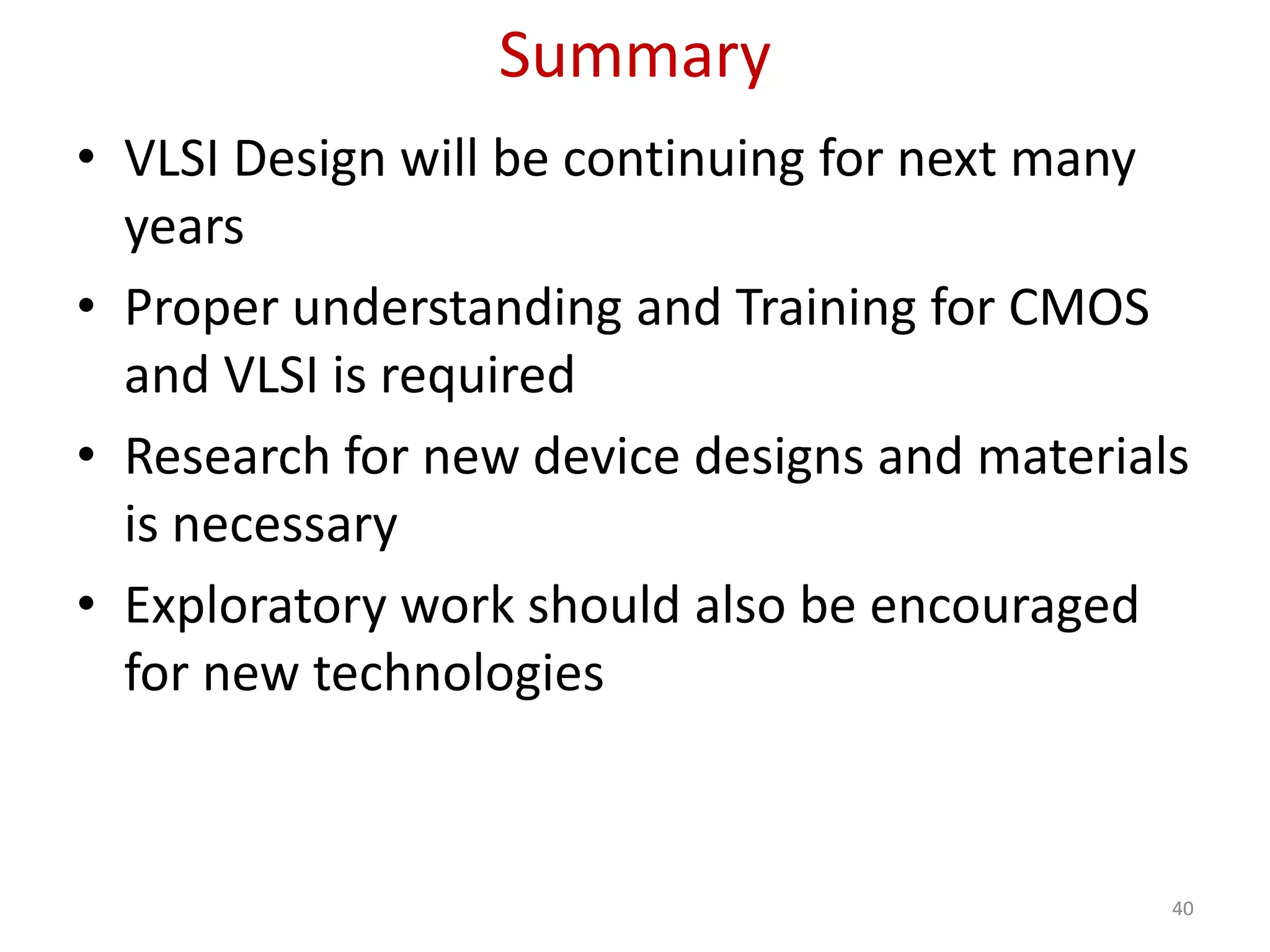 Summary
• VLSI Design will be continuing for next many
years
• Proper understanding and Training for CMOS
and VLSI is required
• Research for new device designs and materials
is necessary
• Exploratory work should also be encouraged
for new technologies
40
 