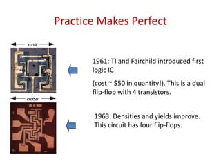 Practice Makes Perfect
1961: TI and Fairchild introduced first
logic IC
(cost ~ $50 in quantity!). This is a dual
flip-flop with 4 transistors.
1963: Densities and yields improve.
This circuit has four flip-flops.
 