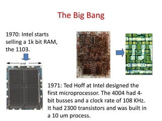 The Big Bang
1970: Intel starts
selling a 1k bit RAM,
the 1103.
1971: Ted Hoff at Intel designed the
first microprocessor. The 4004 had 4-
bit busses and a clock rate of 108 KHz.
It had 2300 transistors and was built in
a 10 um process.
 