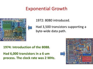 Exponential Growth
1972: 8080 introduced.
Had 3,500 transistors supporting a
byte-wide data path.
1974: Introduction of the 8088.
Had 6,000 transistors in a 6 um
process. The clock rate was 2 MHz.
 