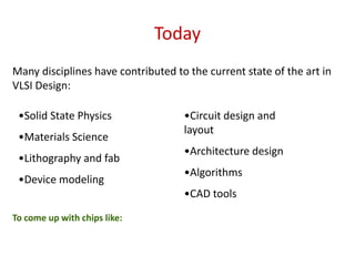 Today
Many disciplines have contributed to the current state of the art in
VLSI Design:
•Solid State Physics
•Materials Science
•Lithography and fab
•Device modeling
•Circuit design and
layout
•Architecture design
•Algorithms
•CAD tools
To come up with chips like:
 
