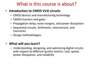 What is this course is about?
• Introduction to CMOS VLSI circuits
– CMOS devices and manufacturing technology
– CMOS inverters and gates
– Propagation delay, noise margins, and power dissipation
– Sequential circuits. Arithmetic, interconnect, and
memories
– Design methodologies
• What will you learn?
– Understanding, designing, and optimizing digital circuits
with respect to different quality metrics: cost, speed,
power dissipation, and reliability
 