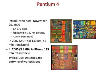 Pentium 4
– Introduction date: November
20, 2000
• 1.4 GHz clock
• fabricated in 180 nm process,
• 42 mln transistors)
– In 2002 (2 GHz in 130 nm, 55
mln transistors)
– In 2005 (3.8 GHz in 90 nm, 125
mln transistors)
– Typical Use: Desktops and
entry-level workstations
 