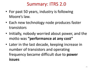 Summary: ITRS 2.0
• For past 50 years, industry is following
Moore’s law.
• Each new technology node produces faster
transistors
• Initially, nobody worried about power, and the
motto was “performance at any cost”
• Later in the last decade, keeping increase in
number of transistors and operating
frequency became difficult due to power
issues
25
 