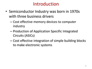 Introduction
• Semiconductor Industry was born in 1970s
with three business drivers
– Cost effective memory devices to computer
industry
– Production of Application Specific Integrated
Circuits (ASICs)
– Cost effective integration of simple building blocks
to make electronic systems
26
 