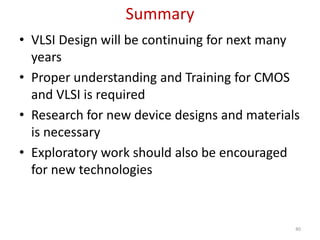 Summary
• VLSI Design will be continuing for next many
years
• Proper understanding and Training for CMOS
and VLSI is required
• Research for new device designs and materials
is necessary
• Exploratory work should also be encouraged
for new technologies
40
 
