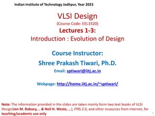 VLSI Design
(Course Code: EEL3320)
Lectures 1-3:
Introduction : Evolution of Design
Course Instructor:
Shree Prakash Tiwari, Ph.D.
Email: sptiwari@iitj.ac.in
Webpage: http://home.iitj.ac.in/~sptiwari/
Indian Institute of Technology Jodhpur, Year 2023
1
Note: The information provided in the slides are taken mainly form two text books of VLSI
Design(Jan M. Rabaey, .. & Neil H. Weste, …), ITRS 2.0, and other resources from internet, for
teaching/academic use only
 