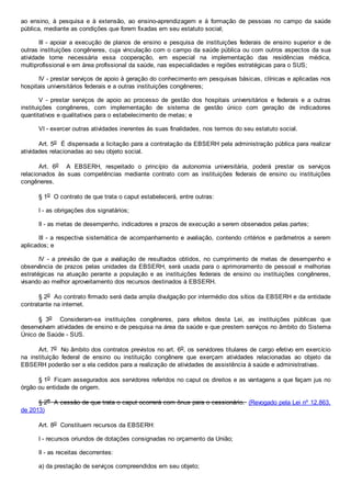 ao ensino, à pesquisa e à extensão, ao ensino-aprendizagem e à formação de pessoas no campo da saúde
pública, mediante as condições que forem fixadas em seu estatuto social;
III - apoiar a execução de planos de ensino e pesquisa de instituições federais de ensino superior e de
outras instituições congêneres, cuja vinculação com o campo da saúde pública ou com outros aspectos da sua
atividade torne necessária essa cooperação, em especial na implementação das residências médica,
multiprofissional e em área profissional da saúde, nas especialidades e regiões estratégicas para o SUS;
IV - prestar serviços de apoio à geração do conhecimento em pesquisas básicas, clínicas e aplicadas nos
hospitais universitários federais e a outras instituições congêneres;
V - prestar serviços de apoio ao processo de gestão dos hospitais universitários e federais e a outras
instituições congêneres, com implementação de sistema de gestão único com geração de indicadores
quantitativos e qualitativos para o estabelecimento de metas; e
VI - exercer outras atividades inerentes às suas finalidades, nos termos do seu estatuto social.
Art. 5o É dispensada a licitação para a contratação da EBSERH pela administração pública para realizar
atividades relacionadas ao seu objeto social.
Art. 6o A EBSERH, respeitado o princípio da autonomia universitária, poderá prestar os serviços
relacionados às suas competências mediante contrato com as instituições federais de ensino ou instituições
congêneres.
§ 1o O contrato de que trata o caput estabelecerá, entre outras:
I - as obrigações dos signatários;
II - as metas de desempenho, indicadores e prazos de execução a serem observados pelas partes;
III - a respectiva sistemática de acompanhamento e avaliação, contendo critérios e parâmetros a serem
aplicados; e
IV - a previsão de que a avaliação de resultados obtidos, no cumprimento de metas de desempenho e
observância de prazos pelas unidades da EBSERH, será usada para o aprimoramento de pessoal e melhorias
estratégicas na atuação perante a população e as instituições federais de ensino ou instituições congêneres,
visando ao melhor aproveitamento dos recursos destinados à EBSERH.
§ 2o Ao contrato firmado será dada ampla divulgação por intermédio dos sítios da EBSERH e da entidade
contratante na internet.
§ 3o Consideram-se instituições congêneres, para efeitos desta Lei, as instituições públicas que
desenvolvam atividades de ensino e de pesquisa na área da saúde e que prestem serviços no âmbito do Sistema
Único de Saúde - SUS.
Art. 7o No âmbito dos contratos previstos no art. 6o, os servidores titulares de cargo efetivo em exercício
na instituição federal de ensino ou instituição congênere que exerçam atividades relacionadas ao objeto da
EBSERH poderão ser a ela cedidos para a realização de atividades de assistência à saúde e administrativas.
§ 1o Ficam assegurados aos servidores referidos no caput os direitos e as vantagens a que façam jus no
órgão ou entidade de origem.
§ 2o A cessão de que trata o caput ocorrerá com ônus para o cessionário. (Revogado pela Lei nº 12.863,
de 2013)
Art. 8o Constituem recursos da EBSERH:
I - recursos oriundos de dotações consignadas no orçamento da União;
II - as receitas decorrentes:
a) da prestação de serviços compreendidos em seu objeto;
 