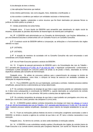 b) da alienação de bens e direitos;
c) das aplicações financeiras que realizar;
d) dos direitos patrimoniais, tais como aluguéis, foros, dividendos e bonificações; e
e) dos acordos e convênios que realizar com entidades nacionais e internacionais;
III - doações, legados, subvenções e outros recursos que lhe forem destinados por pessoas físicas ou
jurídicas de direito público ou privado; e
IV - rendas provenientes de outras fontes.
Parágrafo único. O lucro líquido da EBSERH será reinvestido para atendimento do objeto social da
empresa, excetuadas as parcelas decorrentes da reserva legal e da reserva para contingência.
Art. 9o A EBSERH será administrada por um Conselho de Administração, com funções deliberativas, e
por uma Diretoria Executiva e contará ainda com um Conselho Fiscal e um Conselho Consultivo.
§ 1o O estatuto social da EBSERH definirá a composição, as atribuições e o funcionamento dos órgãos
referidos no caput.
§ 2o (VETADO).
§ 3o (VETADO).
§ 4o A atuação de membros da sociedade civil no Conselho Consultivo não será remunerada e será
considerada como função relevante.
§ 5o Ato do Poder Executivo aprovará o estatuto da EBSERH.
Art. 10. O regime de pessoal permanente da EBSERH será o da Consolidação das Leis do Trabalho -
CLT, aprovada pelo Decreto-Lei no 5.452, de 1o de maio de 1943, e legislação complementar, condicionada a
contratação à prévia aprovação em concurso público de provas ou de provas e títulos, observadas as normas
específicas editadas pelo Conselho de Administração.
Parágrafo único. Os editais de concursos públicos para o preenchimento de emprego no âmbito da
EBSERH poderão estabelecer, como título, o cômputo do tempo de exercício em atividades correlatas às
atribuições do respectivo emprego.
Art. 11. Fica a EBSERH, para fins de sua implantação, autorizada a contratar, mediante processo seletivo
simplificado, pessoal técnico e administrativo por tempo determinado.
§ 1o Os contratos temporários de emprego de que trata o caput somente poderão ser celebrados durante
os 2 (dois) anos subsequentes à constituição da EBSERH e, quando destinados ao cumprimento de contrato
celebrado nos termos do art. 6o, nos primeiros 180 (cento e oitenta) dias de vigência dele.
§ 2o Os contratos temporários de emprego de que trata o caput poderão ser prorrogados uma única vez,
desde que a soma dos 2 (dois) períodos não ultrapasse 5 (cinco) anos.
Art. 12. A EBSERH poderá celebrar contratos temporários de emprego com base nas alíneas a e b do §
2º do art. 443 da Consolidação das Leis do Trabalho - CLT, aprovada pelo Decreto-Lei nº 5.452, de 1º de maio de
1943, mediante processo seletivo simplificado, observado o prazo máximo de duração estabelecido no seu art.
445.
Art. 13. Ficam as instituições públicas federais de ensino e instituições congêneres autorizadas a ceder à
EBSERH, no âmbito e durante a vigência do contrato de que trata o art. 6o, bens e direitos necessários à sua
execução.
Parágrafo único. Ao término do contrato, os bens serão devolvidos à instituição cedente.
Art. 14. A EBSERH e suas subsidiárias estarão sujeitas à fiscalização dos órgãos de controle interno do
Poder Executivo e ao controle externo exercido pelo Congresso Nacional, com auxílio do Tribunal de Contas da
 