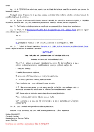 União.
Art. 15. A EBSERH fica autorizada a patrocinar entidade fechada de previdência privada, nos termos da
legislação vigente.
Parágrafo único. O patrocínio de que trata o caput poderá ser feito mediante adesão a entidade fechada de
previdência privada já existente.
Art. 16. A partir da assinatura do contrato entre a EBSERH e a instituição de ensino superior, a EBSERH
disporá de prazo de até 1 (um) ano para reativação de leitos e serviço inativos por falta de pessoal.
Art. 17. Os Estados poderão autorizar a criação de empresas públicas de serviços hospitalares.
Art. 18. O art. 47 do Decreto-Lei nº 2.848, de 7 de dezembro de 1940 - Código Penal, passa a vigorar
acrescido do seguinte inciso V:
“Art. 47. .....................................................................
.............................................................................................
V - proibição de inscrever-se em concurso, avaliação ou exame públicos.” (NR)
Art. 19. O Título X da Parte Especial do Decreto-Lei nº 2.848, de 7 de dezembro de 1940 - Código Penal,
passa a vigorar acrescido do seguinte Capítulo V:
“CAPÍTULO V
DAS FRAUDES EM CERTAMES DE INTERESSE PÚBLICO
Fraudes em certames de interesse público
‘Art. 311-A. Utilizar ou divulgar, indevidamente, com o fim de beneficiar a si ou a
outrem, ou de comprometer a credibilidade do certame, conteúdo sigiloso de:
I - concurso público;
II - avaliação ou exame públicos;
III - processo seletivo para ingresso no ensino superior; ou
IV - exame ou processo seletivo previstos em lei:
Pena - reclusão, de 1 (um) a 4 (quatro) anos, e multa.
§ 1o Nas mesmas penas incorre quem permite ou facilita, por qualquer meio, o
acesso de pessoas não autorizadas às informações mencionadas no caput.
§ 2o Se da ação ou omissão resulta dano à administração pública:
Pena - reclusão, de 2 (dois) a 6 (seis) anos, e multa.
§ 3o Aumenta-se a pena de 1/3 (um terço) se o fato é cometido por funcionário
público.’ (NR)”
Art. 20. Esta Lei entra em vigor na data de sua publicação.
Brasília, 15 de dezembro de 2011; 190o da Independência e 123o da República.
DILMA ROUSSEFF
Fernando Haddad
Alexandre rocha Santos Padilha
Miriam Belchior
Este texto não substitui o publicado no DOU de 16.12.2011
 