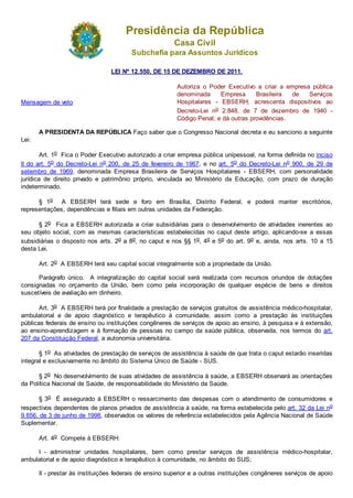 Presidência da República
Casa Civil
Subchefia para Assuntos Jurídicos
LEI Nº 12.550, DE 15 DE DEZEMBRO DE 2011.
Mensagem de veto
Autoriza o Poder Executivo a criar a empresa pública
denominada Empresa Brasileira de Serviços
Hospitalares - EBSERH; acrescenta dispositivos ao
Decreto-Lei no 2.848, de 7 de dezembro de 1940 -
Código Penal; e dá outras providências.
A PRESIDENTA DA REPÚBLICA Faço saber que o Congresso Nacional decreta e eu sanciono a seguinte
Lei:
Art. 1o Fica o Poder Executivo autorizado a criar empresa pública unipessoal, na forma definida no inciso
II do art. 5o do Decreto-Lei no 200, de 25 de fevereiro de 1967, e no art. 5o do Decreto-Lei no 900, de 29 de
setembro de 1969, denominada Empresa Brasileira de Serviços Hospitalares - EBSERH, com personalidade
jurídica de direito privado e patrimônio próprio, vinculada ao Ministério da Educação, com prazo de duração
indeterminado.
§ 1o A EBSERH terá sede e foro em Brasília, Distrito Federal, e poderá manter escritórios,
representações, dependências e filiais em outras unidades da Federação.
§ 2o Fica a EBSERH autorizada a criar subsidiárias para o desenvolvimento de atividades inerentes ao
seu objeto social, com as mesmas características estabelecidas no caput deste artigo, aplicando-se a essas
subsidiárias o disposto nos arts. 2o a 8o, no caput e nos §§ 1o, 4o e 5o do art. 9o e, ainda, nos arts. 10 a 15
desta Lei.
Art. 2o A EBSERH terá seu capital social integralmente sob a propriedade da União.
Parágrafo único. A integralização do capital social será realizada com recursos oriundos de dotações
consignadas no orçamento da União, bem como pela incorporação de qualquer espécie de bens e direitos
suscetíveis de avaliação em dinheiro.
Art. 3o A EBSERH terá por finalidade a prestação de serviços gratuitos de assistência médico-hospitalar,
ambulatorial e de apoio diagnóstico e terapêutico à comunidade, assim como a prestação às instituições
públicas federais de ensino ou instituições congêneres de serviços de apoio ao ensino, à pesquisa e à extensão,
ao ensino-aprendizagem e à formação de pessoas no campo da saúde pública, observada, nos termos do art.
207 da Constituição Federal, a autonomia universitária.
§ 1o As atividades de prestação de serviços de assistência à saúde de que trata o caput estarão inseridas
integral e exclusivamente no âmbito do Sistema Único de Saúde - SUS.
§ 2o No desenvolvimento de suas atividades de assistência à saúde, a EBSERH observará as orientações
da Política Nacional de Saúde, de responsabilidade do Ministério da Saúde.
§ 3o É assegurado à EBSERH o ressarcimento das despesas com o atendimento de consumidores e
respectivos dependentes de planos privados de assistência à saúde, na forma estabelecida pelo art. 32 da Lei no
9.656, de 3 de junho de 1998, observados os valores de referência estabelecidos pela Agência Nacional de Saúde
Suplementar.
Art. 4o Compete à EBSERH:
I - administrar unidades hospitalares, bem como prestar serviços de assistência médico-hospitalar,
ambulatorial e de apoio diagnóstico e terapêutico à comunidade, no âmbito do SUS;
II - prestar às instituições federais de ensino superior e a outras instituições congêneres serviços de apoio
 