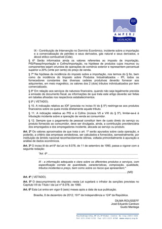 IX - Contribuição de Intervenção no Domínio Econômico, incidente sobre a importação
e a comercialização de petróleo e seus derivados, gás natural e seus derivados, e
álcool etílico combustível (Cide).
§ 6º Serão informados ainda os valores referentes ao imposto de importação,
PIS/Pasep/Importação e Cofins/Importação, na hipótese de produtos cujos insumos ou
componentes sejam oriundos de operações de comércio exterior e representem percentual
superior a 20% (vinte por cento) do preço de venda.
§ 7º Na hipótese de incidência do imposto sobre a importação, nos termos do § 6o, bem
como da incidência do Imposto sobre Produtos Industrializados - IPI, todos os
fornecedores constantes das diversas cadeias produtivas deverão fornecer aos
adquirentes, em meio magnético, os valores dos 2 (dois) tributos individualizados por item
comercializado.
§ 8º Em relação aos serviços de natureza financeira, quando não seja legalmente prevista
a emissão de documento fiscal, as informações de que trata este artigo deverão ser feitas
em tabelas afixadas nos respectivos estabelecimentos.
§ 9º ( VETADO).
§ 10. A indicação relativa ao IOF (prevista no inciso IV do § 5º) restringe-se aos produtos
financeiros sobre os quais incida diretamente aquele tributo.
§ 11. A indicação relativa ao PIS e à Cofins (incisos VII e VIII do § 5º), limitar-se-á à
tributação incidente sobre a operação de venda ao consumidor.
§ 12. Sempre que o pagamento de pessoal constituir item de custo direto do serviço ou
produto fornecido ao consumidor, deve ser divulgada, ainda, a contribuição previdenciária
dos empregados e dos empregadores incidente, alocada ao serviço ou produto.
Art. 2º Os valores aproximados de que trata o art. 1º serão apurados sobre cada operação, e
poderão, a critério das empresas vendedoras, ser calculados e fornecidos, semestralmente, por
instituição de âmbito nacional reconhecidamente idônea, voltada primordialmente à apuração e
análise de dados econômicos.
Art. 3º O inciso III do art 6º da Lei no 8.078, de 11 de setembro de 1990, passa a vigorar com a
seguinte redação:
"Art. 6º .......................................................................................................................
....................................................................................................................................
III - a informação adequada e clara sobre os diferentes produtos e serviços, com
especificação correta de quantidade, características, composição, qualidade,
tributos incidentes e preço, bem como sobre os riscos que apresentem;"
.................................................................................................................... (NR)
Art. 4º ( VETADO).
Art. 5º O descumprimento do disposto nesta Lei sujeitará o infrator às sanções previstas no
Capítulo VII do Título I da Lei nº 8.078, de 1990.
Art. 6º Esta Lei entra em vigor 6 (seis) meses após a data de sua publicação.
Brasília, 8 de dezembro de 2012; 191º da Independência e 124º da República.
DILMA ROUSSEFF
José Eduardo Cardozo
Guido Mantega
 