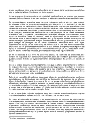 “Antología libertaria”

pronto considerada como una mancha humillante en la historia de la humanidad, como lo han
sido la esclavitud y la servidumbre de los siglos pasados.

Lo que acabamos de decir concierne a la propiedad, puede aplicarse por entero a esta segunda
categoría de leyes: las que sirven para mantener el gobierno, o sean las leyes constitucionales.

Es necesario todo un arsenal de leyes, decretos, ordenanzas, edictos, etc. etc., para proteger
las diversas formas de gobierno representativo (por delegación o por usurpación), bajo los
cuales viven aún las sociedades humanas. Nosotros sabemos muy bien -los anarquistas lo han
demostrado suficientes veces por la crítica que han hecho sin cesar de las diversas formas de
gobierno- que la misión de todos los gobiernos monárquicos, constitucionales y republicanos, es
la de proteger y mantener por medio de la fuerza los privilegios de las clases poseedoras,
aristócratas, clero y burguesía. Una tercera parte de las leyes -las leyes «fundamentales», leyes
sobre los impuestos, sobre las aduanas, sobre la organización de los ministerios y sus
cancillerías, sobre el ejército, la policía, la iglesia, etc., y hay algunos millones en cada país-, no
tienen otro objeto que mantener, arreglar y desenvolver la máquina gubernamental, que sirve
para proteger los privilegios de las clases poseedoras. Analícense todas esas leyes,
obsérvenlas en acción un día y otro día y se advertirá que ni una sola merece conservarse,
empezando por las que conceden las comunas al cura párroco, a los principales burgueses del
lugar y al subprefecto, y acabando por esa famosa constitución (la XIX o XX después de 1789)4,
que nos de una cámara de estúpidos, preparando la dictadura de algún aventurero.

En fin con respecto a esas leyes no cabe duda alguna. No solamente los anarquistas, sino
también los burgueses, más o menos revolucionarios, están de acuerdo en que el solo uso que
puede hacérsele de todas las leyes concernientes a la organización del gobierno, es echarlas al
fuego.

Queda la tercera categoría, la más importante, pues que en ella se amparan la mayor parte de
los prejuicios: las leyes concernientes a la protección de las personas, el castigo y la prevención
de los «crímenes». En efecto, esta categoría es la más importante, pues si la ley goza de
alguna consideración, es porque se crea absolutamente indispensable ese género de leyes
para garantir la seguridad en las sociedades.

Tales leyes han salido del núcleo de costumbres útiles a las sociedades humanas, que fueron
explotadas por los dominadores para santificar su dominación. La autoridad de los jefes de
tribus, de las familias ricas de la comuna y del rey, se apoya en las funciones judiciales que
ellos ejercen, y hasta en el presente aun cada vez que se habla de la necesidad del gobierno es
considerándolo en su función de juez supremo. «Sin gobierno, los hombres se asesinarían unos
a otros», dice el charlatán de la aldea. «El objeto final de todo gobierno, es el de dar doce
honrados jurados a cada acusado», ha dicho Burke.

Y bien, a pesar de los prejuicios existentes, es ya tiempo que los anarquistas digamos muy alto
que esta categoría de leyes es tan inútil y tan dañosas como las precedentes.

En cuanto a los llamados «crímenes», a los atentados contra las personas, es sabido que las
dos terceras partes son inspirados en el deseo de apoderarse de las riquezas pertenecientes a
alguno. Esta categoría inmensa de los llamados «crímenes y delitos» desaparecerá el día que
la propiedad privada haya dejado de existir. «Pero -se nos dirá- siempre habrá brutos que
atentarán contra la vida de los ciudadanos, que no vacilaran en dar una cuchillada a cada
querella, que vengarán la menor ofensa con el asesinato, si no hay leyes para restringirlos y
penas para detenerlos» He aquí lo que nos repiten desde el momento que ponemos en duda el
derecho de la sociedad.

4
    Se refiere, naturalmente a la de Francia.
                                                                                                    44
 