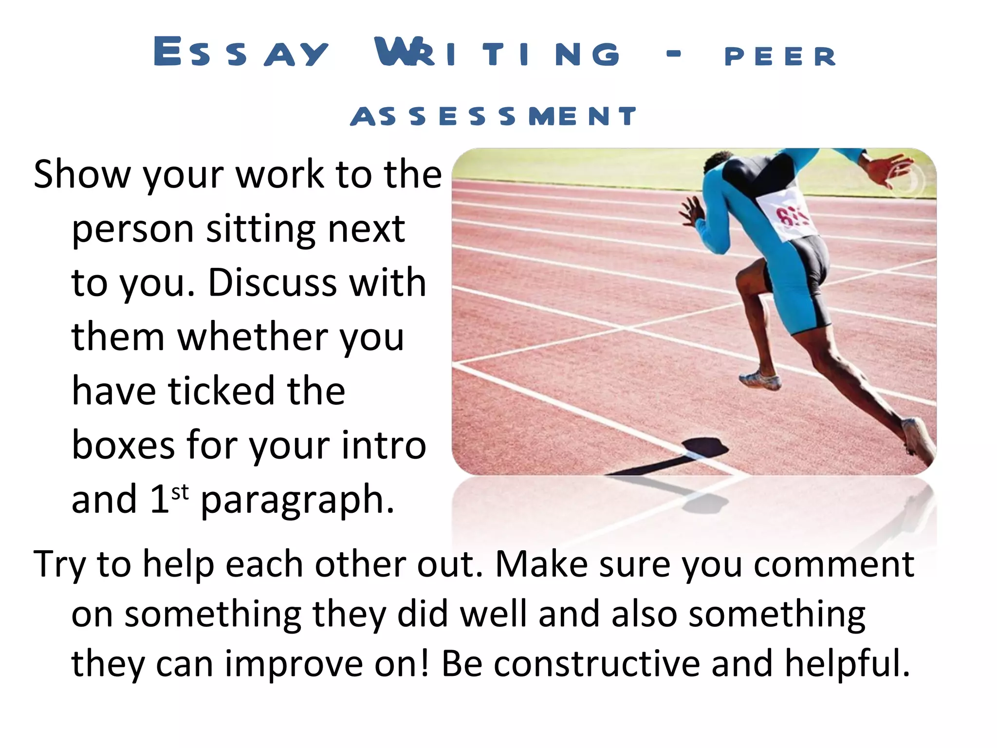 Essay Writing  – peer assessment Show your work to the person sitting next to you. Discuss with them whether you have ticked the boxes for your intro and 1 st  paragraph. Try to help each other out. Make sure you comment on something they did well and also something they can improve on! Be constructive and helpful. 