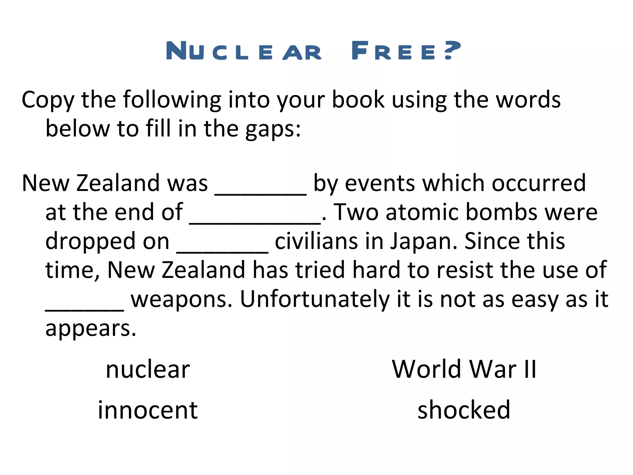 Nuclear Free? Copy the following into your book using the words below to fill in the gaps: New Zealand was _______ by events which occurred at the end of __________. Two atomic bombs were dropped on _______ civilians in Japan. Since this time, New Zealand has tried hard to resist the use of ______ weapons. Unfortunately it is not as easy as it appears.   nuclear  World War II   innocent  shocked 