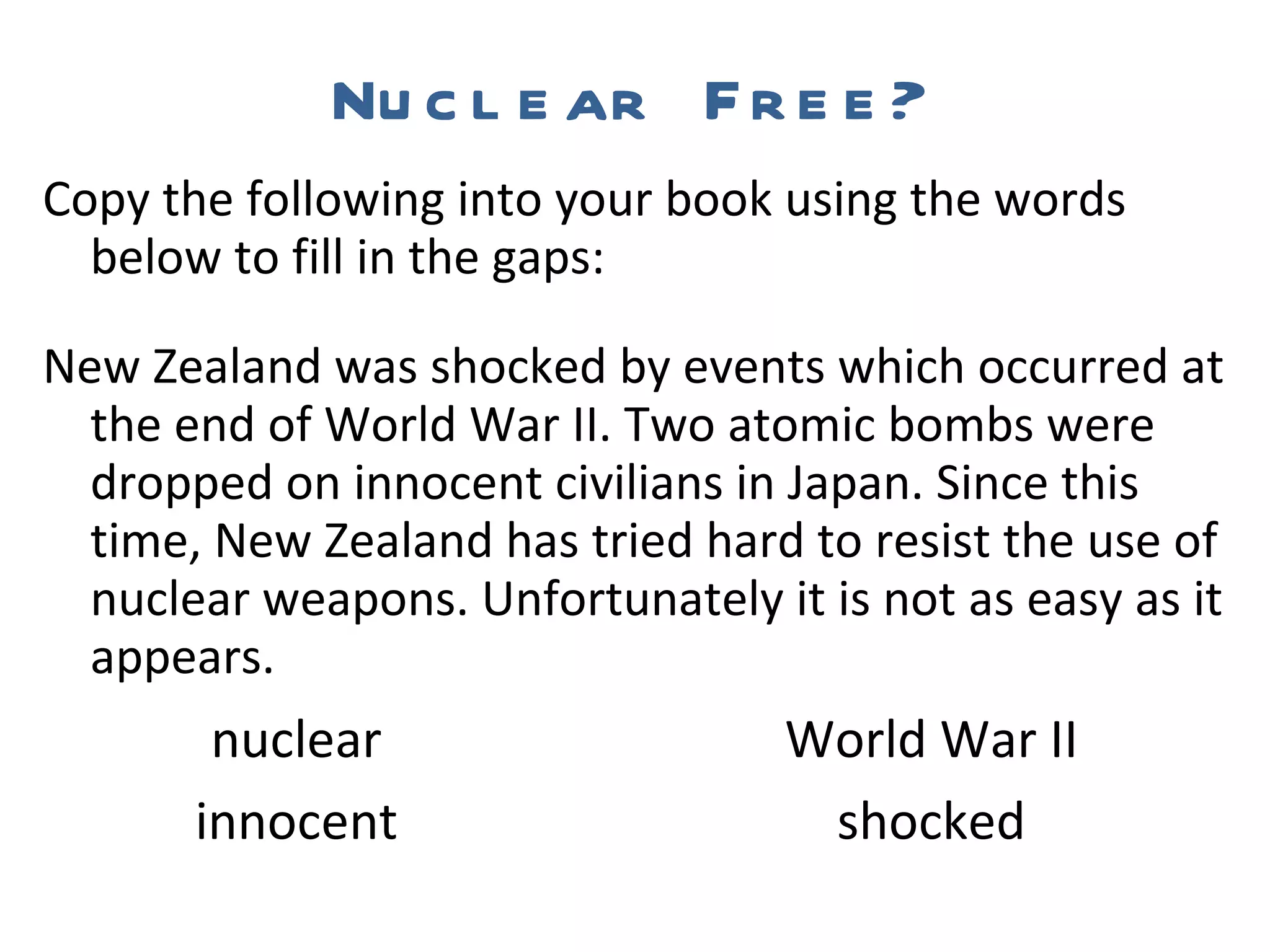 Nuclear Free? Copy the following into your book using the words below to fill in the gaps: New Zealand was shocked by events which occurred at the end of World War II. Two atomic bombs were dropped on innocent civilians in Japan. Since this time, New Zealand has tried hard to resist the use of nuclear weapons. Unfortunately it is not as easy as it appears.   nuclear  World War II   innocent  shocked 