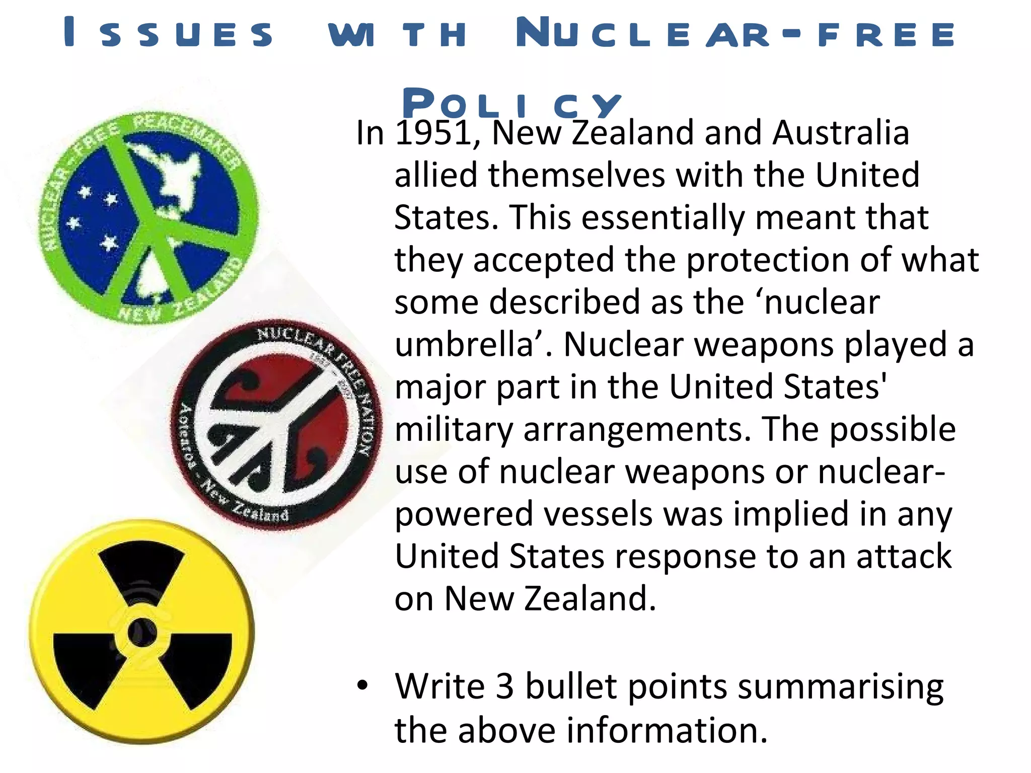 Issues with Nuclear-free Policy In 1951, New Zealand and Australia allied themselves with the United States. This essentially meant that they accepted the protection of what some described as the ‘nuclear umbrella’. Nuclear weapons played a major part in the United States' military arrangements. The possible use of nuclear weapons or nuclear-powered vessels was implied in any United States response to an attack on New Zealand. Write 3 bullet points summarising the above information. 