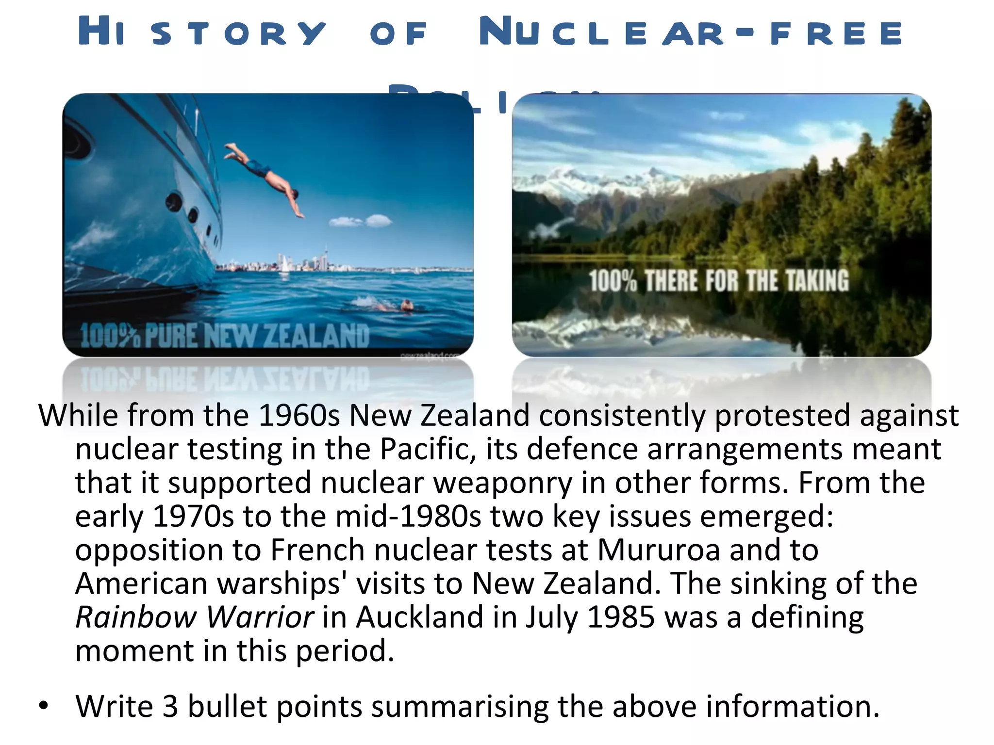 While from the 1960s New Zealand consistently protested against nuclear testing in the Pacific, its defence arrangements meant that it supported nuclear weaponry in other forms. From the early 1970s to the mid-1980s two key issues emerged: opposition to French nuclear tests at Mururoa and to American warships' visits to New Zealand. The sinking of the  Rainbow Warrior  in Auckland in July 1985 was a defining moment in this period. Write 3 bullet points summarising the above information. History of Nuclear-free Policy 