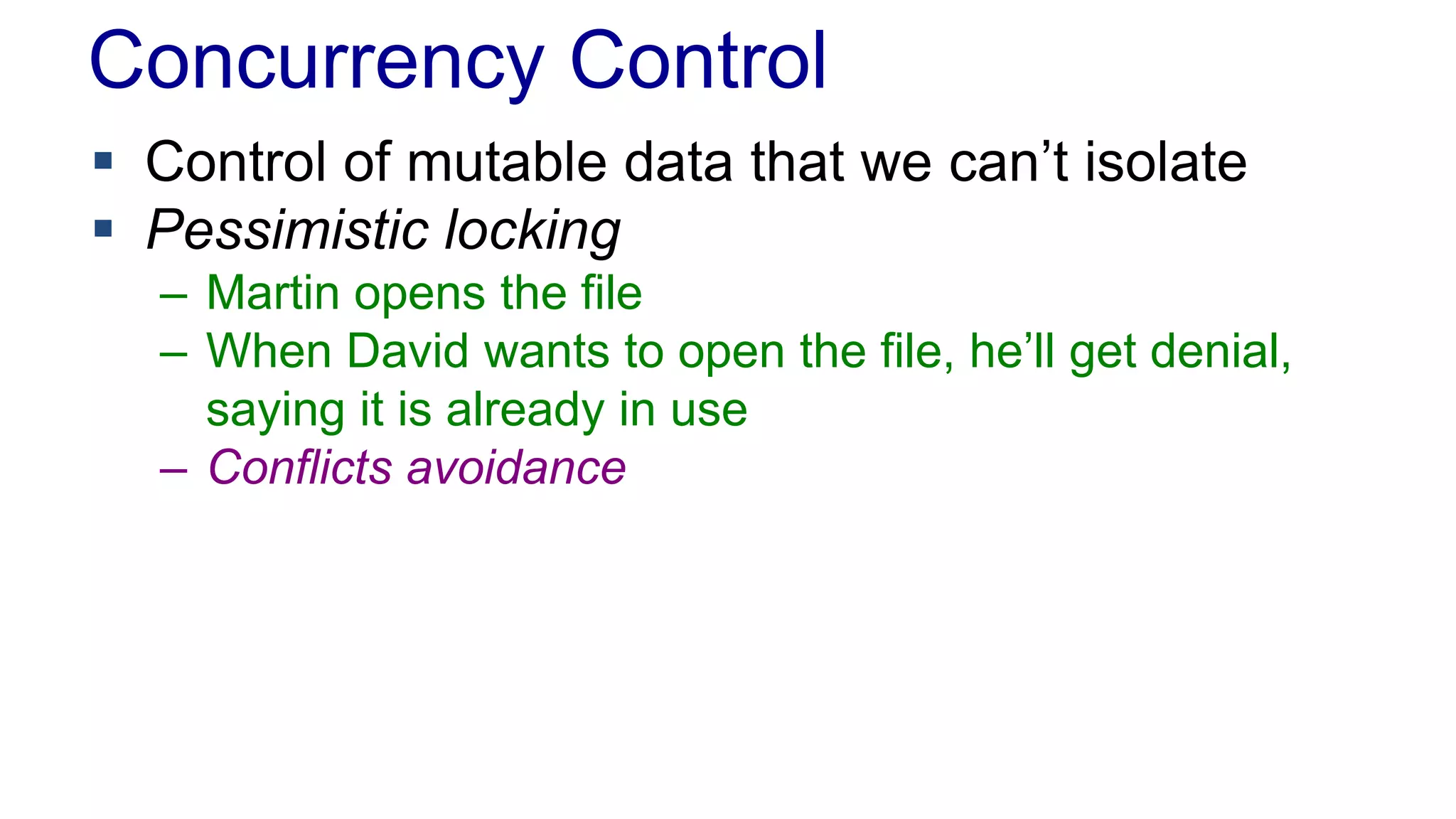 Concurrency Control
 Control of mutable data that we can’t isolate
 Pessimistic locking
– Martin opens the file
– When David wants to open the file, he’ll get denial,
saying it is already in use
– Conflicts avoidance

 
