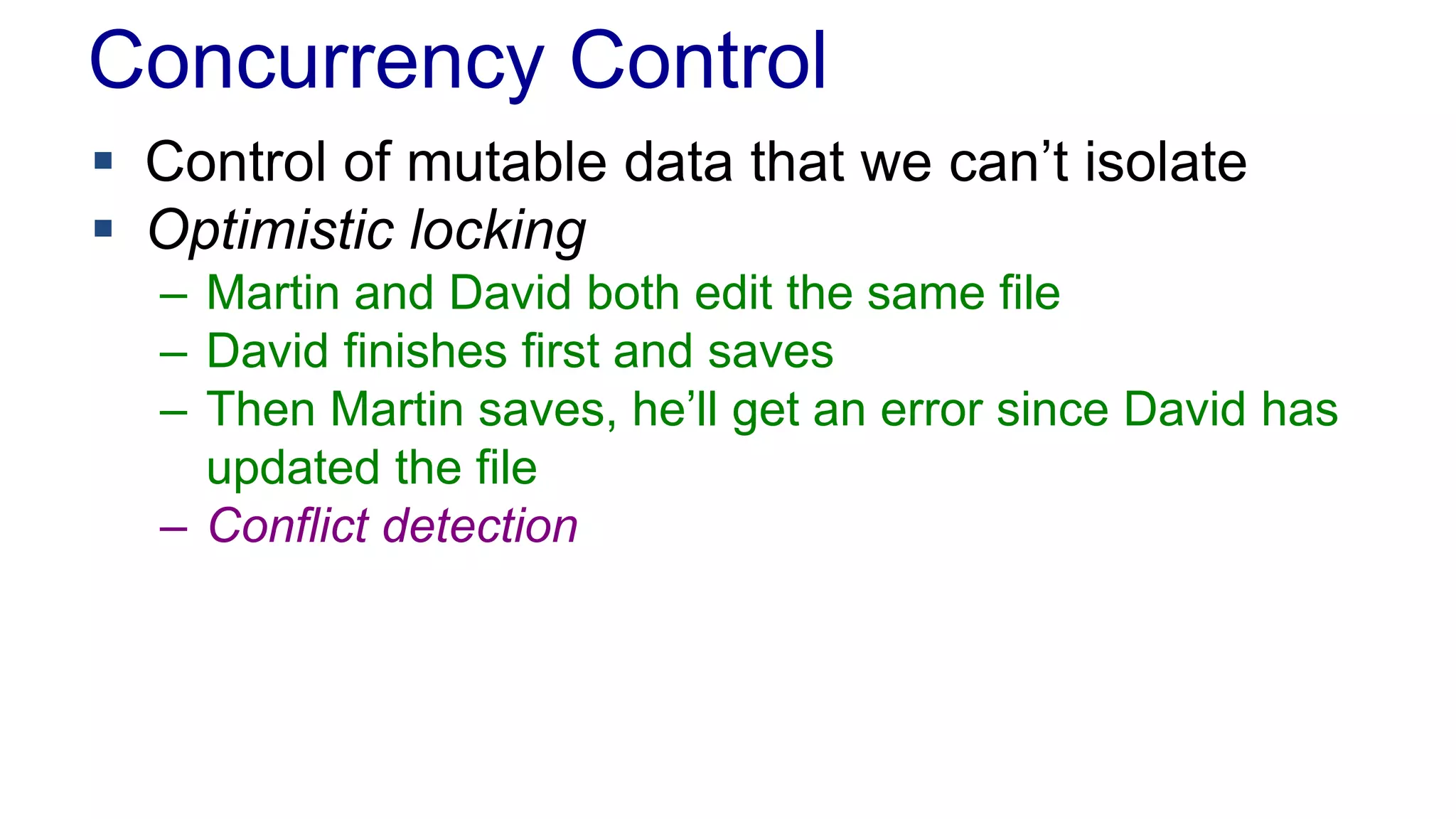 Concurrency Control
 Control of mutable data that we can’t isolate
 Optimistic locking
– Martin and David both edit the same file
– David finishes first and saves
– Then Martin saves, he’ll get an error since David has
updated the file
– Conflict detection

 