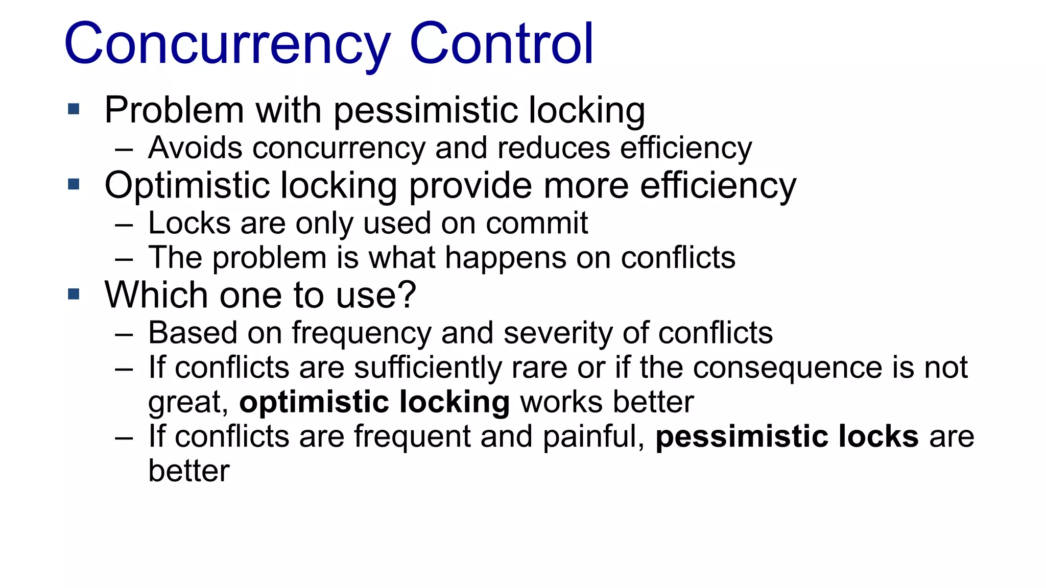 Concurrency Control
 Problem with pessimistic locking

– Avoids concurrency and reduces efficiency

 Optimistic locking provide more efficiency
– Locks are only used on commit
– The problem is what happens on conflicts

 Which one to use?

– Based on frequency and severity of conflicts
– If conflicts are sufficiently rare or if the consequence is not
great, optimistic locking works better
– If conflicts are frequent and painful, pessimistic locks are
better

 